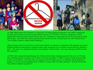 -In 2006, Bush named Eric Keroack to oversee the US family planning programs at the DHHS, despite the fact that, until recently, he served as the medical director of A Women’s Concern, a pregnancy council organization that take pride in the fact that it does not “distribute, or encourage the use of contraceptive drugs and devices,” and which also claims that abortions increase the risk of breast cancer by 50% (Haider Rizvi, “Foe of Birth Control to Head Family Planning”). -Bush nominee James Leon Holmes of the Eastern District of Arkansas complained of the feminist movement bringing artificial contraception, compared equal rights among the sexes to death, and said that the solution is that “…the wife is to subordinate herself to her husband” (Gloria Feldt, “Core Issue Missing in Birth-Control War Reports”). -In 2001 Bush reinstated the global gag rule which restricts family planning agencies that receive US funds from offering abortion counsels, refer women to abortion providers, or lobby to make or keep abortion legal in their own countries, even when they use separate, non-US funds to do so. In Ethiopia, where abortion is illegal, it is also the second leading cause of death for women after TB (Dian Harrison, “Women Worldwide Face Effects of Bush's Gag Rule”). 