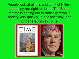 People look at all this and think of Hitler - and they are right to do so. The Bush regime is setting out to radically remake society very quickly, in a fascist way, and for generations to come. 