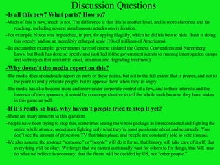 Discussion Questions -Is all this new? What parts? How so? -Much of this is new, much is not. The difference is that this is another level, and is more elaborate and far reaching, including several simultaneous attacks on civilization. -For example, Nixon was impeached, in part, for spying illegally, which he did his best to hide. Bush is doing this openly, and on an incredibly enlarged scale (10s of millions of Americans).  -To use another example, governments have of course violated the Geneva Conventions and Nuremberg Laws, but Bush has done so openly and justified it (the government admits to running interrogation camps and techniques that amount to cruel, inhuman and degrading treatment). -Why doesn’t the media report on this? -The media does sporadically report on parts of these points, but not to the full extent that is proper, and not to the point to really educate people, but to appease them when they’re angry.  -The media has also become more and more under corporate control of a few, and to their interests and the interests of their sponsors, it would be counterproductive to tell the whole truth because they have stakes in this game as well. - If it’s really so bad, why haven’t people tried to stop it yet? -There are many answers to this question -People  have  been trying to stop this, sometimes seeing the whole package as interconnected and fighting the entire whole at once, sometimes fighting only what they’re most passionate about and separately. You don’t see the amount of protest on TV that takes place, and people are constantly told to vote instead. -We also assume the abstract “someone” or “people” will do it for us, that history will take care of itself, that everything will be okay. We forget that we cannot continually wait for others to fix things, that WE must do what we believe is necessary, that the future will be decided by US, not “other people.” 