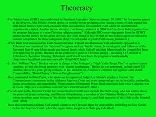 Theocracy -The White House OFBCI was established by President Executive Order on January 29, 2001.The first person named as the director,  John Dilulio , served about six months before resigning after issuing a report which argued that faith-based entities were often excluded from consideration for contracts even where no constitutional impediments existed. Another former director, Jim Towey, admitted in 2004 that "no direct federal grants from his program had gone to a non-Christian religious group." Although FBOs receiving grants from the OFBCI cannot use the money for religious services, the GAO noted in July 06 that several federal agencies refused to monitor compliance for these safeguards (http://en.wikipedia.org/wiki/Faith-based_initiatives ). -When Bush first announced his Faith-Based Initiative, Falwell and Robertson were adamantly opposed to it. Robertson worried aloud that "aberrant" religions such as Hare Krishnas, Scientologists, and followers of the Reverend Sun Myung Moon might get federal funds, while Falwell said that Islam should be disqualified from even applying for grants. Because all the grants have gone to Christian groups - including $1.5 million to Robertson's Operation Blessing, Robertson and Falwell now back the program wholeheartedly (http://www.buzzflash.com/interviews/04/10/int04057.html ). -Lt. Gen. William “Jerry” Boykin was put in charge of the Pentagon’s “High Value Target Plan” to capture Islamic terrorists, giving him broad authority over “enemy combatants.” Before he was appointed, he had toured US churches for over a year, giving sermons, in full uniform, on America’s Christian war against Islam (Mark Crispin Miller, “Bush-Cheney’s War on Enlightenment”). -Bush nominated William Pryor, who spoke out in support of Judge Roy Moore's display a five-ton Ten Commandments monument in the Alabama Supreme Court and even compared gay sex to bestiality, pedophilia, incest, prostitution, and necrophilia. When senators filibustered Pryor, Bush appointed him while Congress was at recess (http://www.buzzflash.com/interviews/04/10/int04057.html ). -The advisors to the National Center for Environmental Health now include Harold Koenig, who has written about the power of prayer in healing, and Sharon Falkenheimer, a member of the Christian Medical Association -- whose members must believe in "the divine inspiration, integrity, and final authority of the Bible as the Word of God“ (ibid).  -Bush also nominated Michael McConnell, a hero to the Christian right for successfully defending the Boy Scouts before the Supreme Court, when the organization sought to exclude gay kids (ibid). 
