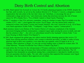 Deny Birth Control and Abortion -In 2006, Bush named Eric Keroack to oversee the US family planning programs at the DHHS, despite the fact that, until recently, he served as the medical director of A Women’s Concern, a pregnancy council organization that take pride in the fact that it does not “distribute, or encourage the use of contraceptive drugs and devices,” and which also claims that abortions increase the risk of breast cancer by 50% (Haider Rizvi, “Foe of Birth Control to Head Family Planning”). -Of the 27 members of the FDA advisory committee voting on whether to make Plan B available over the counter (OTC), only 3 voted against this action: David Hager, who has denied birth control to unmarried women, and Susan Crockett and Joseph Stanford, who won’t prescribe it at all. All of these were Bush appointees (Katha Pollit, “Toothpaste, Cough Drops, Aspirin, Contraception”). -Bush nominee James Leon Holmes of the Eastern District of Arkansas complained of the feminist movement bringing artificial contraception, compared equal rights among the sexes to death, and said that the solution is that “…the wife is to subordinate herself to her husband” (Gloria Feldt, “Core Issue Missing in Birth-Control War Reports”). -In 2001 Bush reinstated the global gag rule which restricts family planning agencies that receive US funds from offering abortion counsels, refer women to abortion providers, or lobby to make or keep abortion legal in their own countries, even when they use separate, non-US funds to do so. In Ethiopia, where abortion is illegal, it is also the second leading cause of death for women after TB (Dian Harrison, “Women Worldwide Face Effects of Bush's Gag Rule”). -A week before the Division for the Advancement of Women conference in Beijing, Bush representatives said they would not sign on because they believed that women had no right to abortion. The US delegation then demanded an amendment stating that a commitment to reproductive health services does not guarantee abortion rights. The only other countries that supported this measure were Egypt and Qatar, who then withdrew their approval as well (ibid). 