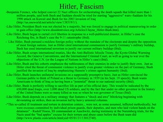 Hitler, Fascism - Benjamin Ferencz, who helped convict 22 Nazi officers for orchestrating the death squads that killed more than 1 million people, said both Bush and Saddam should be tried for starting "aggressive" wars--Saddam for his 1990 attack on Kuwait and Bush for his 2003 invasion of Iraq (http://us.oneworld.net/article/view/138319/1/). -Like Hitler, President Bush was not elected by a majority, but was forced to engage in political maneuvering in order to gain office ( http://www.dissidentvoice.org/Articles3/Jayne_Hitler-Bush.htm ). -Like Hitler, Bush began to curtail civil liberties in response to a well-publicized disaster, in Hitler’s case the Reichstag fire, in Bush’s case the 9-11 catastrophe (ibid). -  Like Hitler, Bush pursued a reckless foreign policy without the mandate of the electorate and despite the opposition of most foreign nations. Just as Hitler cited international communism to justify Germany’s military buildup, Bush has used international terrorism to justify our current military buildup (ibid).   -Like Hitler, Bush scraps international treaties, like the Anti-Ballistic Missile Treaty, the Kyoto Global Warming Accord, the Geneva Conventions, and the International Criminal Court, as well as going to war over the objections of the U.N. (or the League of Nations in Hitler’s case) (ibid). -Like Hitler, Bush and his cohorts emphasize the ruthlessness of their enemies in order to justify their own.  Just as Hitler cited the threat of communist violence to justify even greater violence on the part of Germany, Bush justified the invasion of Iraq by emphasizing Hussein’s crimes against humanity (ibid). -Like Hitler, Bush launches unilateral invasions on a supposedly preemptive basis. Just as Hitler convinced the German public to think of Poland as a threat to Germany in 1939 (in his Sept. 19 speech), Bush wants Americans to think of Iraq as having been a “potential” threat to our national security (ibid). -Like Hitler, Bush is perfectly willing to sacrifice life as part of his official duty. This would be indicated by the 650,000 dead Iraqis, over 3,000 dead US soldiers, and by the fact that under no other governor in the history of the United States were so many killed as was so when he was governor of Texas (ibid). -Like Hitler, Bush depends on a military strategy that features a “shock and awe” blitzkrieg beginning with devastating air strikes, then an invasion led by heavy armored columns.  -"This so-called ill treatment and torture in detention centers... were not, as some assumed, inflicted methodically, but were excesses committed by individual prison guards, their deputies, and men who laid violent hands on the detainees” - Rudolf Hoess, SS commandant at Auschwitz, during testimony at the Nuremberg trials, for the Nazis used the “bad apples” excuse for their torture and abuse cases before the Bush team did (http://www.plastic.com/article.html;sid=05/01/31/13012740). 