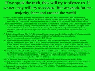 If we speak the truth, they will try to silence us. If we act, they will try to stop us. But we speak for the majority, here and around the world… -In 2003, US tanks shelled Al-Jazeera journalists at the Basra hotel where the journalists were the only guests, followed by a US warplane bombing the Baghdad office on April 8th, even though they had gone out of their way to give the Pentagon their coordinates so as not to be bombed (cpj.org/protests/03ltrs/Iraq08apr03pl.html). -Leaders of the American Council of Trustees and Alumni, an organization founded by Lynne Cheney, say in a report,   ''College and university faculty have been the weak link in America's response to the attack.'' The report names names and criticizes, or blacklists, professors for making statements ''short on patriotism and long on self-flagellation,” which the professors argue were taken out of context ( commondreams.org/headlines01/1113-03.htm ). -A defiant Attorney General John D. Ashcroft chided his opponents yesterday, telling members of a Senate committee that critics of a Justice Department crackdown ''aid terrorists'' and undermine national unity ( http://www.commondreams.org/headlines01/1207-02.htm). -To investigate allegations made by Bush in a State of the Union Address about Saddam’s attempts to purchase enriched uranium from Niger, the CIA asked former State Department officer to Niger Joseph Wilson.When Wilson returned, professing his doubt the likelihood of Saddam being able to obtain uranium from this country, on July 14, 2003, Robert Novak wrote an article outing Wilson’s wife, CIA agent Valerie Plame, confessing that he had received her name from the White House (thenation.com/blogs/capitalgames?bid=3&pid=823) -Attorney General John Ashcroft has prescribed guidelines for FBI agents to infiltrate political protests, public events and Muslim mosques, much the same way as Cointelpro was used to spy on anti-war and Civil Rights activists, yet now it is completely legal due to the PATRIOT Act and other justifications, under the guise of national security (commondreams.org/headlines03/1122-09.htm).  -63% of the nation disapproves of George Bush (whatthenationthinks.com/UK/results.asp?PollID=2614). -Roughly three-quarters of the publics in Germany (77%), Canada (75%) and France (74%) say Bush's re-election has made them feel less favorable toward the U.S (http://pewglobal.org/reports/display.php?ReportID=247). - In Indonesia, favorable opinion of the US went from 75% in 2000 to 15% in 2003 after the Iraq invasion (Noam Chompsky,  Failed States ). 