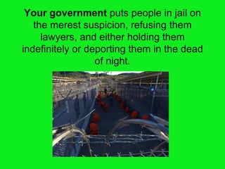 Your government  puts people in jail on the merest suspicion, refusing them lawyers, and either holding them indefinitely or deporting them in the dead of night. 