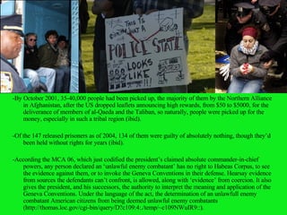 -By October 2001, 35-40,000 people had been picked up, the majority of them by the Northern Alliance in Afghanistan, after the US dropped leaflets announcing high rewards, from $50 to $5000, for the deliverance of members of al-Qaeda and the Taliban, so naturally, people were picked up for the money, especially in such a tribal region (ibid). -Of the 147 released prisoners as of 2004, 134 of them were guilty of absolutely nothing, though they’d been held without rights for years (ibid). -According the MCA 06, which just codified the president’s claimed absolute commander-in-chief powers, any person declared an ‘unlawful enemy combatant’ has no right to Habeas Corpus, to see the evidence against them, or to invoke the Geneva Conventions in their defense.  Hearsay evidence from sources the defendants can’t confront, is allowed, along with ‘evidence’ from coercion. It also gives the president, and his successors, the authority to interpret the meaning and application of the Geneva Conventions.  Under the language of the act, the determination of an unlawfull enemy combatant American citizens from being deemed unlawful enemy combatants (http://thomas.loc.gov/cgi-bin/query/D?c109:4:./temp/~c109NWuIR9::). 