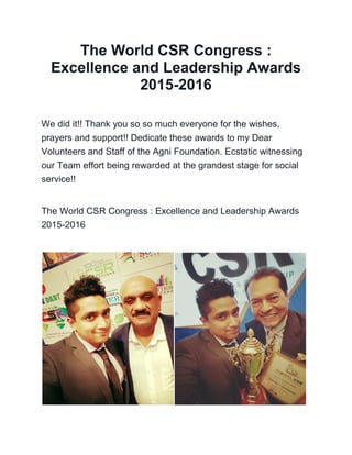 The World CSR Congress :
Excellence and Leadership Awards
2015-2016
We did it!! Thank you so so much everyone for the wishes,
prayers and support!! Dedicate these awards to my Dear
Volunteers and Staff of the Agni Foundation. Ecstatic witnessing
our Team effort being rewarded at the grandest stage for social
service!!
The World CSR Congress : Excellence and Leadership Awards
2015-2016
 