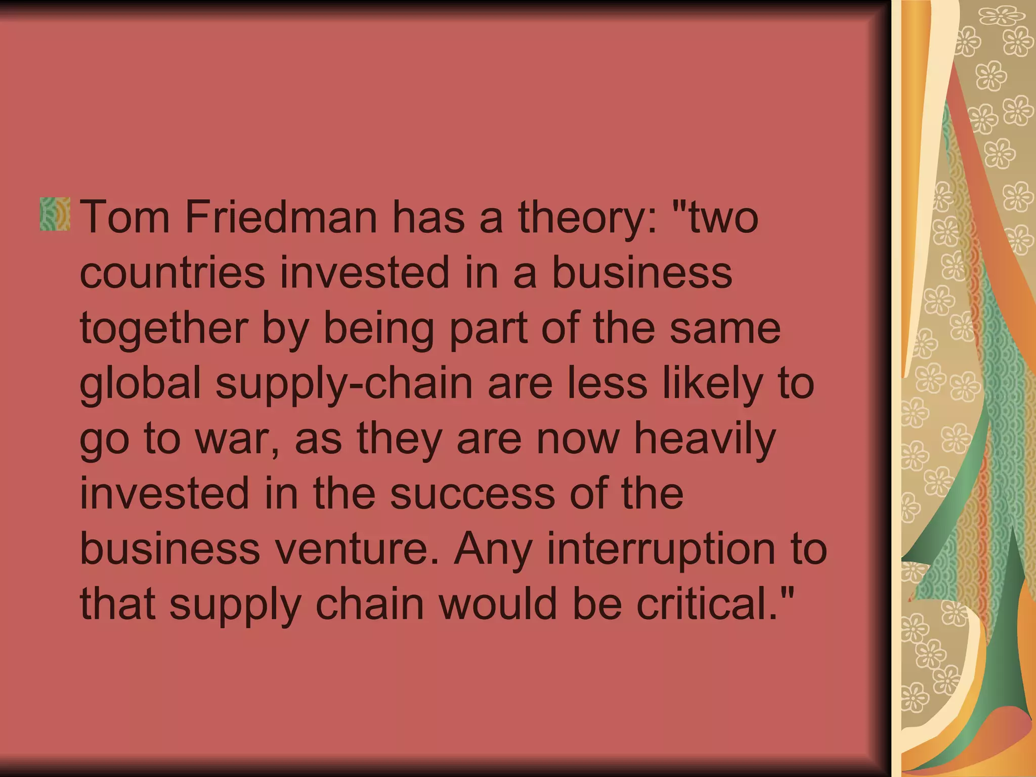 Tom Friedman has a theory: "two countries invested in a business together by being part of the same global supply-chain are less likely to go to war, as they are now heavily invested in the success of the business venture. Any interruption to that supply chain would be critical."  