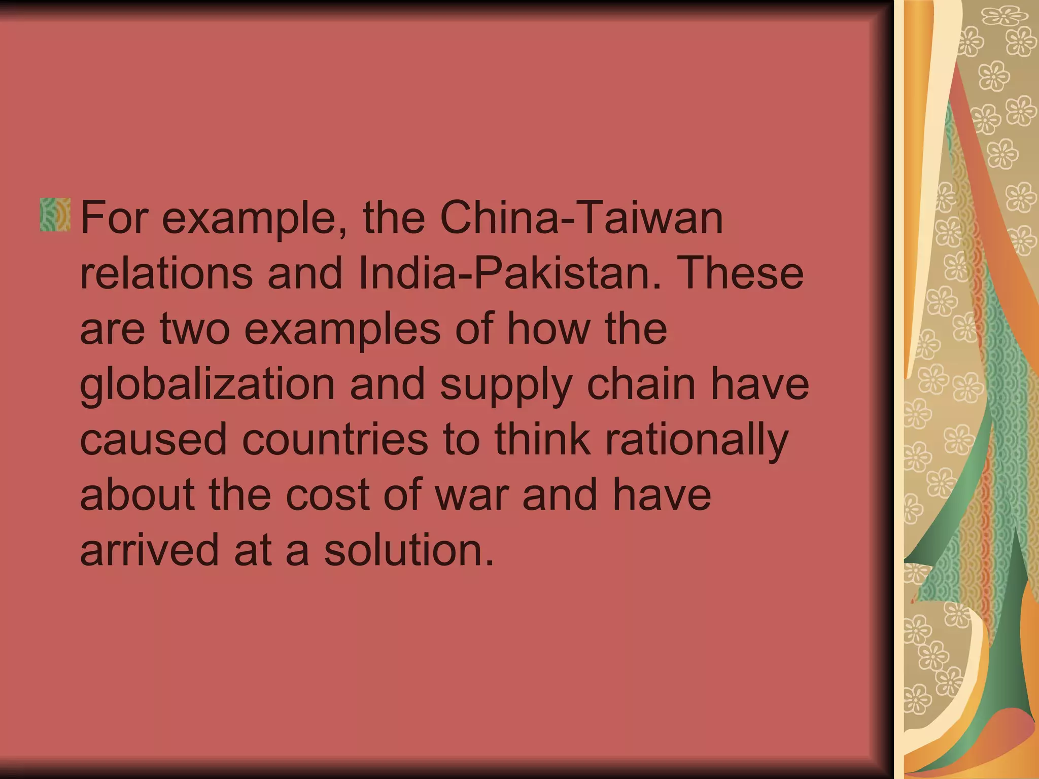 For example, the China-Taiwan relations and India-Pakistan. These are two examples of how the globalization and supply chain have caused countries to think rationally about the cost of war and have arrived at a solution. 