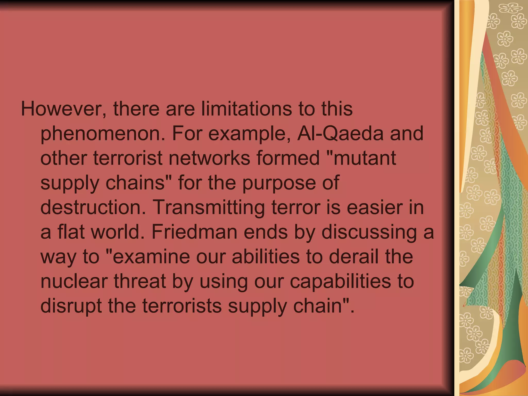 However, there are limitations to this phenomenon. For example, Al-Qaeda and other terrorist networks formed "mutant supply chains" for the purpose of destruction. Transmitting terror is easier in a flat world. Friedman ends by discussing a way to "examine our abilities to derail the nuclear threat by using our capabilities to disrupt the terrorists supply chain".  