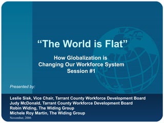 “ The World is Flat” How Globalization is  Changing Our Workforce System Session #1 Presented by:   Leslie Sisk, Vice Chair, Tarrant County Workforce Development Board Judy McDonald, Tarrant County Workforce Development Board Robin Widing, The Widing Group Michele Roy Martin, The Widing Group 