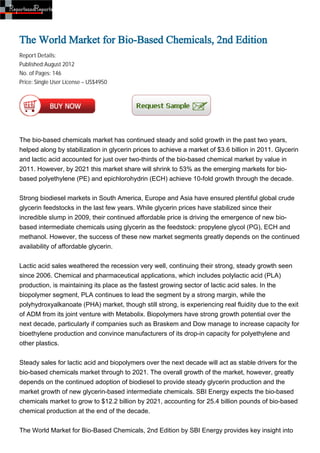 The World Market for Bio-Based Chemicals, 2nd Edition
Report Details:
Published:August 2012
No. of Pages: 146
Price: Single User License – US$4950




The bio-based chemicals market has continued steady and solid growth in the past two years,
helped along by stabilization in glycerin prices to achieve a market of $3.6 billion in 2011. Glycerin
and lactic acid accounted for just over two-thirds of the bio-based chemical market by value in
2011. However, by 2021 this market share will shrink to 53% as the emerging markets for bio-
based polyethylene (PE) and epichlorohydrin (ECH) achieve 10-fold growth through the decade.


Strong biodiesel markets in South America, Europe and Asia have ensured plentiful global crude
glycerin feedstocks in the last few years. While glycerin prices have stabilized since their
incredible slump in 2009, their continued affordable price is driving the emergence of new bio-
based intermediate chemicals using glycerin as the feedstock: propylene glycol (PG), ECH and
methanol. However, the success of these new market segments greatly depends on the continued
availability of affordable glycerin.


Lactic acid sales weathered the recession very well, continuing their strong, steady growth seen
since 2006. Chemical and pharmaceutical applications, which includes polylactic acid (PLA)
production, is maintaining its place as the fastest growing sector of lactic acid sales. In the
biopolymer segment, PLA continues to lead the segment by a strong margin, while the
polyhydroxyalkanoate (PHA) market, though still strong, is experiencing real fluidity due to the exit
of ADM from its joint venture with Metabolix. Biopolymers have strong growth potential over the
next decade, particularly if companies such as Braskem and Dow manage to increase capacity for
bioethylene production and convince manufacturers of its drop-in capacity for polyethylene and
other plastics.


Steady sales for lactic acid and biopolymers over the next decade will act as stable drivers for the
bio-based chemicals market through to 2021. The overall growth of the market, however, greatly
depends on the continued adoption of biodiesel to provide steady glycerin production and the
market growth of new glycerin-based intermediate chemicals. SBI Energy expects the bio-based
chemicals market to grow to $12.2 billion by 2021, accounting for 25.4 billion pounds of bio-based
chemical production at the end of the decade.


The World Market for Bio-Based Chemicals, 2nd Edition by SBI Energy provides key insight into
 