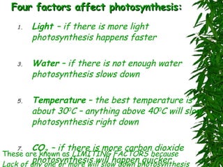Four factors affect photosynthesis: Light  – if there is more light photosynthesis happens faster Water  – if there is not enough water photosynthesis slows down Temperature  – the best temperature is about 30 0 C – anything above 40 0 C will slow photosynthesis right down CO 2   – if there is more carbon dioxide photosynthesis will happen quicker These are known as  LIMITING FACTORS because Lack of any one or more will slow down photosynthesis 