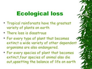 Ecological loss Tropical rainforests have the greatest variety of plants on earth There loss is disastrous For every type of plant that becomes extinct a wide variety of other dependent organisms are also endangered. For every species of plant that becomes extinct,four species of animal also die out,upsetting the balance of life on earth 