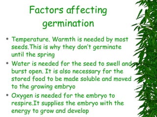 Factors affecting germination Temperature. Warmth is needed by most seeds.This is why they don’t germinate until the spring Water is needed for the seed to swell and burst open. It is also necessary for the stored food to be made soluble and moved to the growing embryo Oxygen is needed for the embryo to respire.It supplies the embryo with the energy to grow and develop 