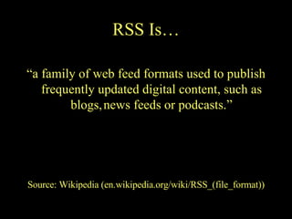 RSS Is… “ a family of web feed formats used to publish frequently updated digital content, such as blogs,   news feeds or podcasts.” Source: Wikipedia (en.wikipedia.org/wiki/RSS_(file_format)) 