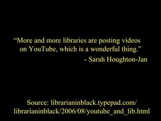 “ More and more libraries are posting videos on YouTube, which is a wonderful thing.” - Sarah Houghton-Jan Source: librarianinblack.typepad.com/ librarianinblack/2006/08/youtube_and_lib.html 