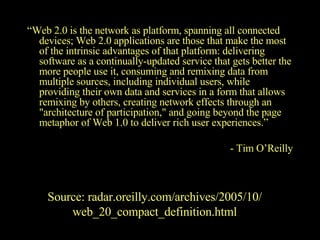 “ Web 2.0 is the network as platform, spanning all connected devices; Web 2.0 applications are those that make the most of the intrinsic advantages of that platform: delivering software as a continually-updated service that gets better the more people use it, consuming and remixing data from multiple sources, including individual users, while providing their own data and services in a form that allows remixing by others, creating network effects through an "architecture of participation," and going beyond the page metaphor of Web 1.0 to deliver rich user experiences.”   - Tim O’Reilly Source: radar.oreilly.com/archives/2005/10/ web_20_compact_definition.html 
