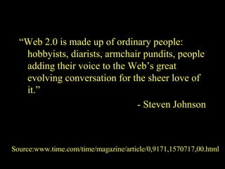 “ Web 2.0 is made up of ordinary people: hobbyists, diarists, armchair pundits, people adding their voice to the Web’s great evolving conversation for the sheer love of it.” - Steven Johnson Source:www.time.com/time/magazine/article/0,9171,1570717,00.html 