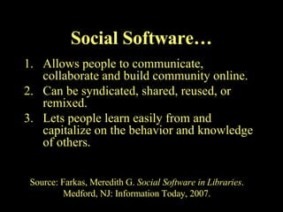 Allows people to communicate, collaborate and build community online. Can be syndicated, shared, reused, or remixed. Lets people learn easily from and capitalize on the behavior and knowledge of others. Social Software… Source: Farkas, Meredith G.  Social Software in Libraries . Medford, NJ: Information Today, 2007. 