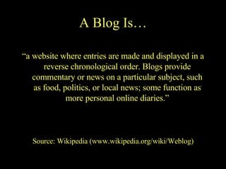 A Blog Is… “ a website where entries are made and displayed in a reverse chronological order. Blogs provide commentary or news on a particular subject, such as food, politics, or local news; some function as more personal online diaries.” Source: Wikipedia (www.wikipedia.org/wiki/Weblog) 