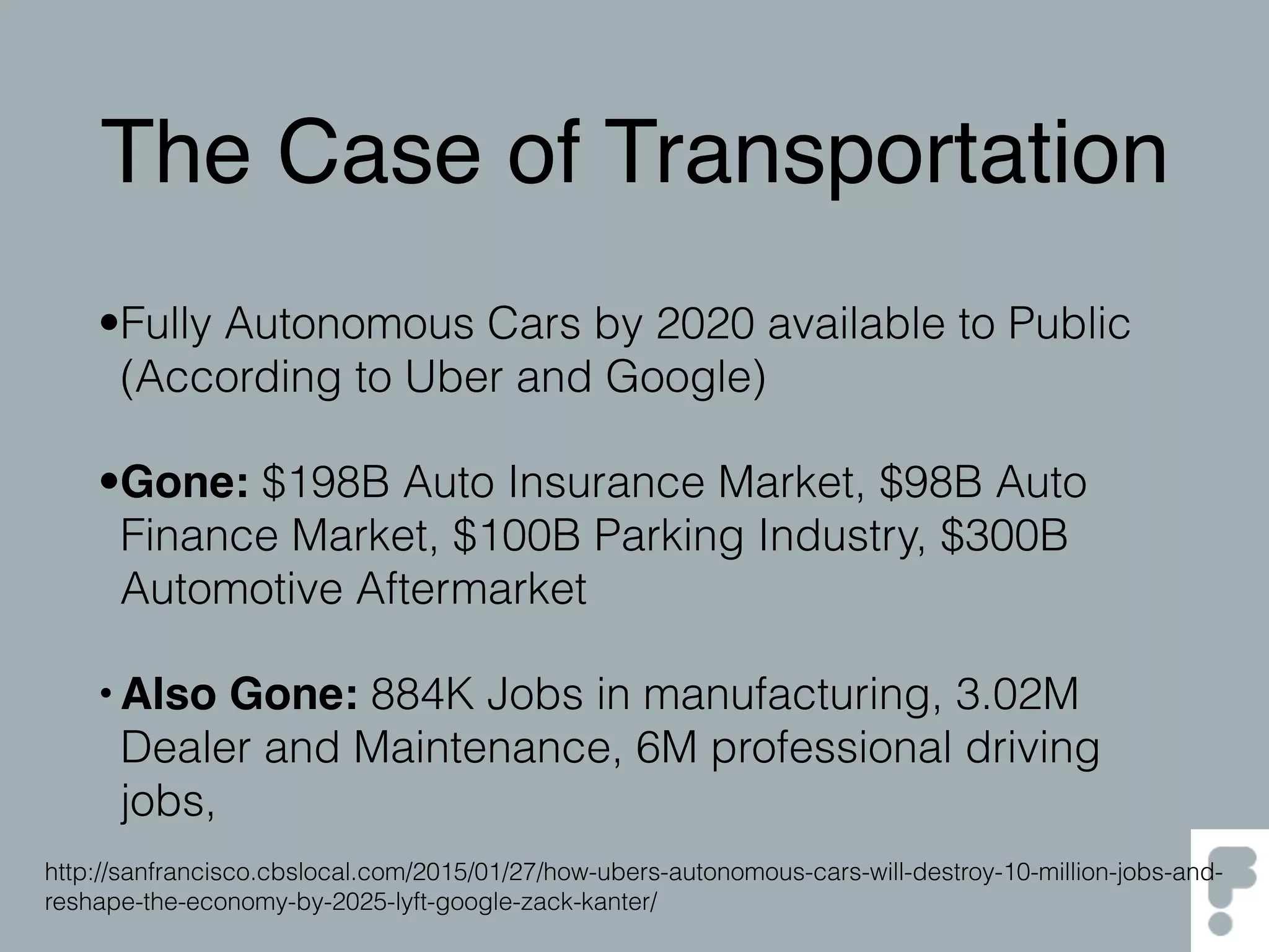 The Case of Transportation
•Fully Autonomous Cars by 2020 available to Public
(According to Uber and Google)
•Gone: $198B Auto Insurance Market, $98B Auto
Finance Market, $100B Parking Industry, $300B
Automotive Aftermarket
•Also Gone: 884K Jobs in manufacturing, 3.02M
Dealer and Maintenance, 6M professional driving
jobs,
http://sanfrancisco.cbslocal.com/2015/01/27/how-ubers-autonomous-cars-will-destroy-10-million-jobs-and-
reshape-the-economy-by-2025-lyft-google-zack-kanter/
 