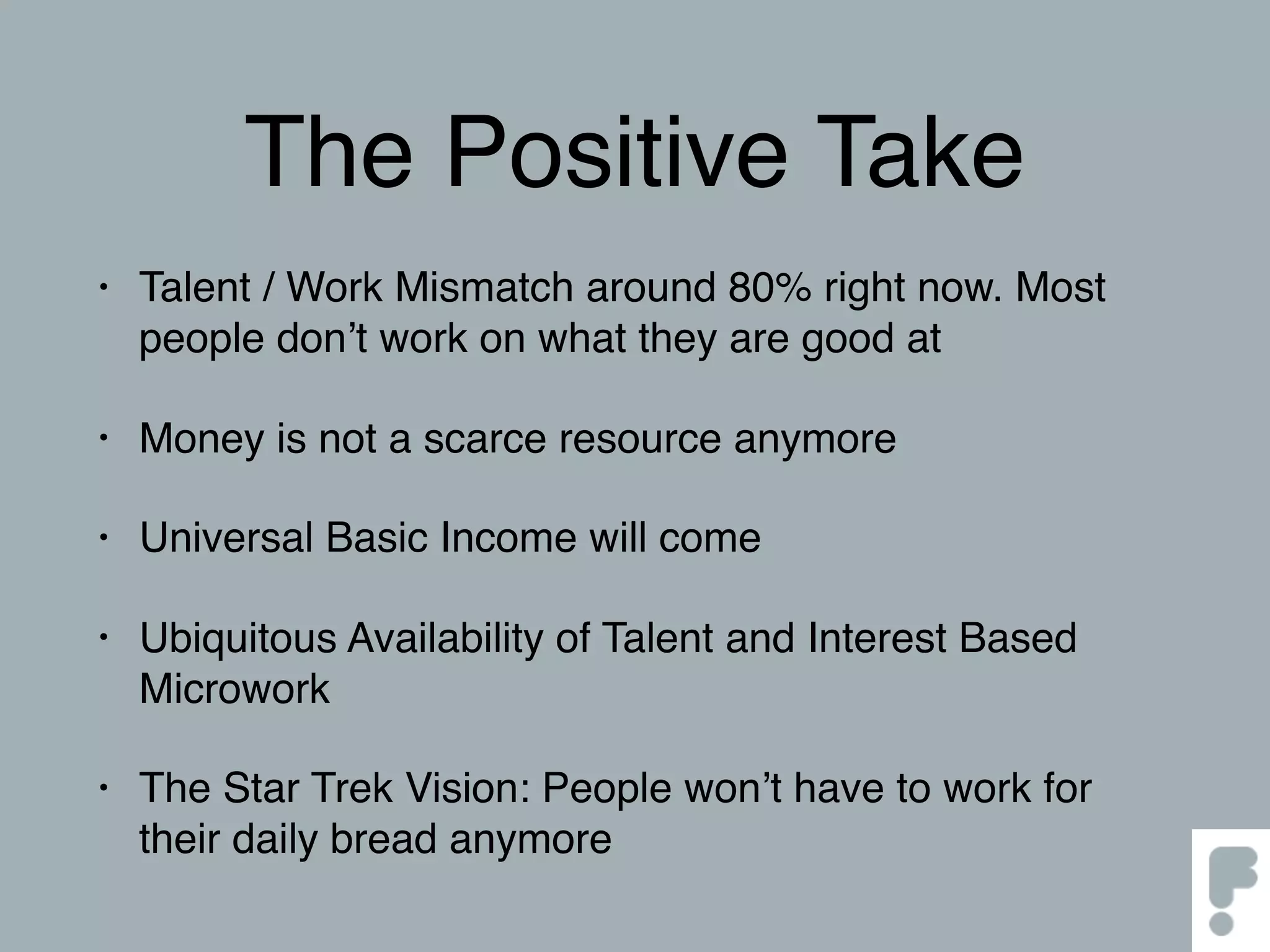 The Positive Take
• Talent / Work Mismatch around 80% right now. Most
people don’t work on what they are good at
• Money is not a scarce resource anymore
• Universal Basic Income will come
• Ubiquitous Availability of Talent and Interest Based
Microwork
• The Star Trek Vision: People won’t have to work for
their daily bread anymore
 