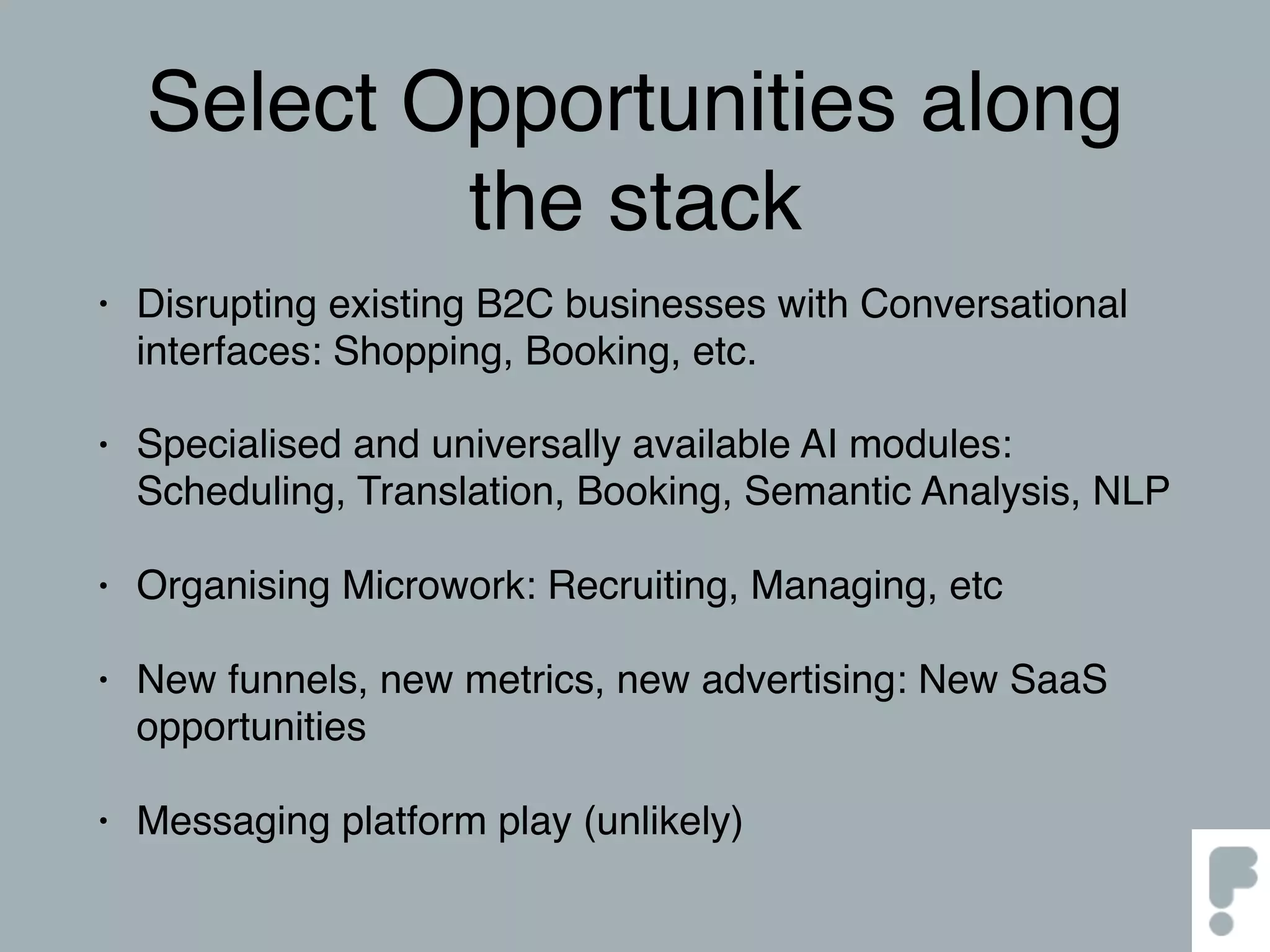 Select Opportunities along
the stack
• Disrupting existing B2C businesses with Conversational
interfaces: Shopping, Booking, etc.
• Specialised and universally available AI modules:
Scheduling, Translation, Booking, Semantic Analysis, NLP
• Organising Microwork: Recruiting, Managing, etc
• New funnels, new metrics, new advertising: New SaaS
opportunities
• Messaging platform play (unlikely)
 