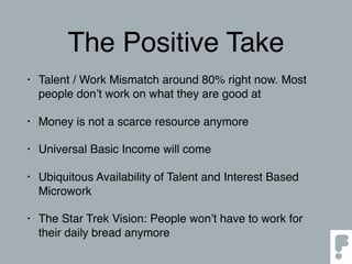 The Positive Take
• Talent / Work Mismatch around 80% right now. Most
people don’t work on what they are good at
• Money is not a scarce resource anymore
• Universal Basic Income will come
• Ubiquitous Availability of Talent and Interest Based
Microwork
• The Star Trek Vision: People won’t have to work for
their daily bread anymore
 