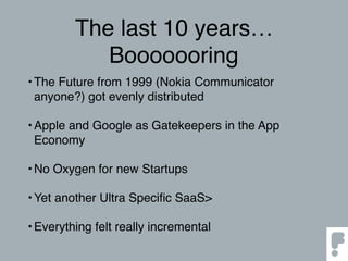The last 10 years…
Booooooring
•The Future from 1999 (Nokia Communicator
anyone?) got evenly distributed
•Apple and Google as Gatekeepers in the App
Economy
•No Oxygen for new Startups
•Yet another Ultra Speciﬁc SaaS>
•Everything felt really incremental
 
