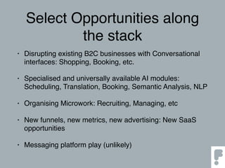 Select Opportunities along
the stack
• Disrupting existing B2C businesses with Conversational
interfaces: Shopping, Booking, etc.
• Specialised and universally available AI modules:
Scheduling, Translation, Booking, Semantic Analysis, NLP
• Organising Microwork: Recruiting, Managing, etc
• New funnels, new metrics, new advertising: New SaaS
opportunities
• Messaging platform play (unlikely)
 