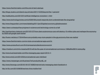 https://www.theinformation.com/the-end-of-tech-startups
http://blogs.reuters.com/david-cay-johnston/2011/10/25/beyond-the-1-percent/
http://waitbutwhy.com/2015/01/artiﬁcial-intelligence-revolution-1.html
https://www.technologyreview.com/s/425818/kurzweil-responds-dont-underestimate-the-singularity/
http://www.theguardian.com/news/datablog/2011/jan/25/global-economy-globalrecession
https://aeon.co/essays/has-progress-in-science-and-technology-come-to-a-halt
http://sanfrancisco.cbslocal.com/2015/01/27/how-ubers-autonomous-cars-will-destroy-10-million-jobs-and-reshape-the-economy-
by-2025-lyft-google-zack-kanter/
http://fusion.net/story/173244/there-are-probably-way-more-people-in-the-gig-economy-than-we-realize/
https://www.theinformation.com/on-bots-conversational-apps-and-ﬁn
https://www.producthunt.com/@chrismessina/collections/convcomm
https://medium.com/chris-messina/2016-will-be-the-year-of-conversational-commerce-1586e85e3991#.eistwydbg
http://www.businessinsider.com/the-messaging-app-report-2015-11
http://www.wired.com/2013/03/conversational-user-interface/
https://www.messenger.com/business?ref=producthunt&_rdr
http://www.theverge.com/2016/1/6/10718282/internet-bots-messaging-slack-facebook-m
http://a16z.com/2015/08/06/wechat-china-mobile-ﬁrst/
 