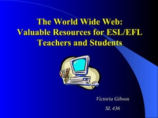 The World Wide Web: Valuable Resources for ESL/EFL Teachers and Students Victoria Gibson SL 436 