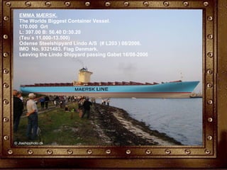 EMMA MÆRSK. The Worlds Biggest Container Vessel. 170.000  Grt  L: 397.00 B: 56.40 D:30.20 (Teu`s 11.000-13.500) Odense Steelshipyard Lindo A/S  (# L203 ) 08/2006. IMO  No. 9321483. Flag Denmark. Leaving the Lindo Shipyard passing Gabet 16/08-2006 