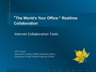 “ The World’s Your Office:” Realtime Collaboration   Internet Collaboration Tools LIFT Forum Spencer S. Eccles Health Sciences Library, University of Utah Health Sciences Center 