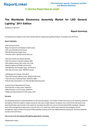 Find Industry reports, Company profiles
ReportLinker                                                                                                 and Market Statistics
                                              >> Get this Report Now by email!



The Worldwide Electronics Assembly Market for LED General
Lighting ' 2011 Edition
Published on April 2011

                                                                                                                           Report Summary

A Comprehensive Analysis of the Cost of Goods Sold for Leading LED Lighting Products, Forecasted from 2010'2015


Report Highlights


-LED Technical Trends
*Major Components and Modules of LED Lamps
*LED Lamp Manufacturing Process
*LED Manufacturing Supply Chain
*Transition within Lighting Industry Structure


-LED Cost Trends and Industry Structure
*LED Cost Factors in General Lighting, 2009
*LED Lighting Cost per Kilo Lumen over Time
*General Lighting LED BOM, 2010 & 2015
*LED Materials and Package Types, 2010 & 2015
*LED Chip Count per Lamp, 2009'2015 (Units)


-LED Market and Forecast, 2010-2015
*Total LED General Lighting Lamps, 2009'2015 (M Units)
*Total LED Lamp Assembly Value, 2009'2015 ($M)
*PCB and Box Assemblies % of Total LED Manufacturing Costs


-Outsourcing and Manufacturing Trends
*CM Production of LED Lamps, 2009'2015
*ODM Production of LED Lamps, 2009'2015
*OEMs and Subcontractors for LED Lamps, 2010


Synopsis


The Worldwide Electronics Assembly Market for LED General Lighting - 2011 Edition is NVR's first foray into the exploding market for
LED lighting. While this subject is widely covered by many other market research companies, this is the first time that anyone has
examined the total costs involved in the market for manufacturing LEDs from a Cost of Goods Sold (COGS) standpoint. Whereas
most of the coverage found today looks at the LED chip or IC market size, NVR's report examines the packaging, thermal
management, optics, printed circuit board (PCB) assembly including drivers and related electrical components, final (box) assembly
and test of the LED fixture.


This survey is for the leading LED lighting applications' including:


-Replacement Lamps


The Worldwide Electronics Assembly Market for LED General Lighting ' 2011 Edition (From Slideshare)                                     Page 1/5
 