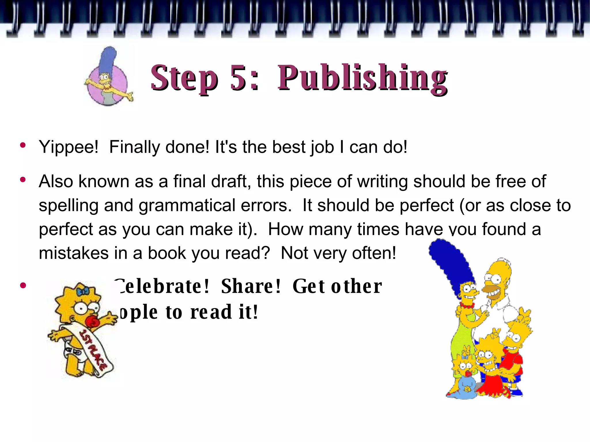 Step 5:  Publishing Yippee!  Finally done! It's the best job I can do! Also known as a final draft, this piece of writing should be free of spelling and grammatical errors.  It should be perfect (or as close to perfect as you can make it).  How many times have you found a mistakes in a book you read?  Not very often! Celebrate!  Share!  Get other  people to read it!  