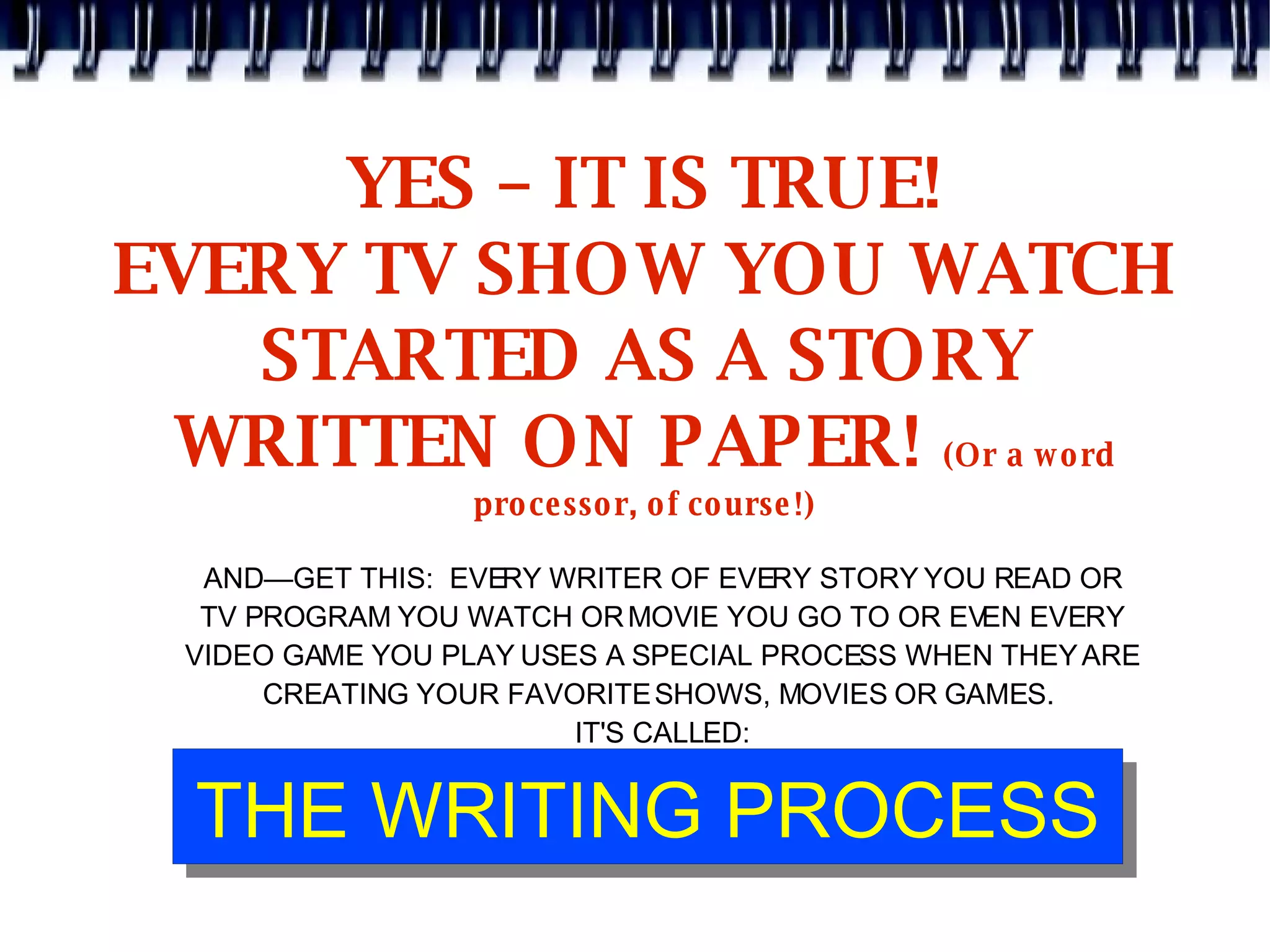 YES – IT IS TRUE! EVERY TV SHOW YOU WATCH STARTED AS A STORY WRITTEN ON PAPER!  (Or a word processor, of course!) AND—GET THIS:  EVERY WRITER OF EVERY STORY YOU READ OR TV PROGRAM YOU WATCH OR MOVIE YOU GO TO OR EVEN EVERY VIDEO GAME YOU PLAY USES A SPECIAL PROCESS WHEN THEY ARE CREATING YOUR FAVORITE SHOWS, MOVIES OR GAMES.  IT'S CALLED: 