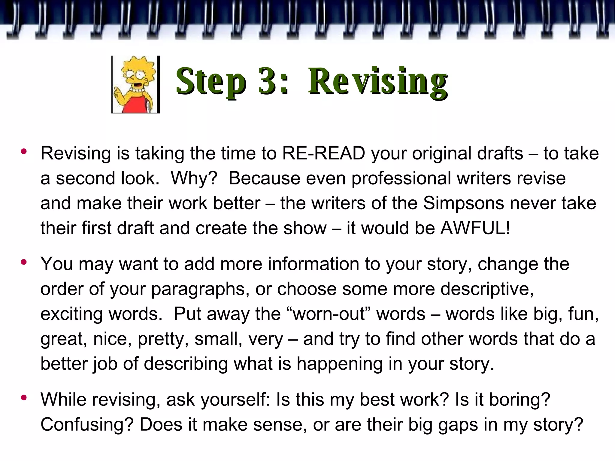 Step 3:  Revising Revising is taking the time to RE-READ your original drafts – to take a second look.  Why?  Because even professional writers revise and make their work better – the writers of the Simpsons never take their first draft and create the show – it would be AWFUL! You may want to add more information to your story, change the order of your paragraphs, or choose some more descriptive, exciting words.  Put away the “worn-out” words – words like big, fun, great, nice, pretty, small, very – and try to find other words that do a better job of describing what is happening in your story. While revising, ask yourself: Is this my best work? Is it boring? Confusing? Does it make sense, or are their big gaps in my story? 