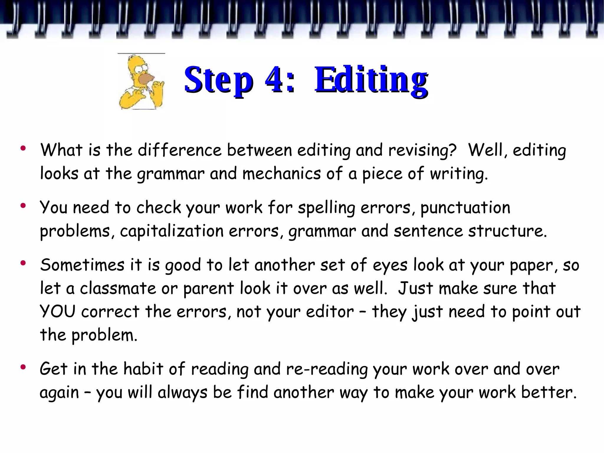 Step 4:  Editing What is the difference between editing and revising?  Well, editing looks at the grammar and mechanics of a piece of writing. You need to check your work for spelling errors, punctuation problems, capitalization errors, grammar and sentence structure. Sometimes it is good to let another set of eyes look at your paper, so let a classmate or parent look it over as well.  Just make sure that YOU correct the errors, not your editor – they just need to point out the problem. Get in the habit of reading and re-reading your work over and over again – you will always be find another way to make your work better. 
