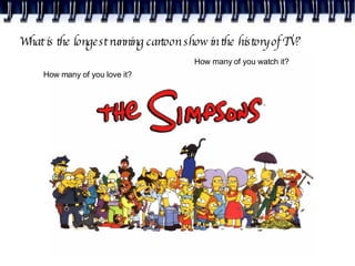 What is the longest running cartoon show in the history of TV? How many of you watch it? How many of you love it? 