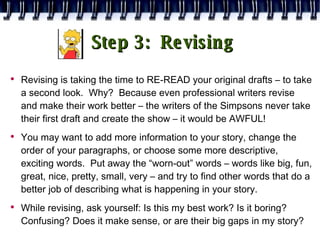 Step 3:  Revising Revising is taking the time to RE-READ your original drafts – to take a second look.  Why?  Because even professional writers revise and make their work better – the writers of the Simpsons never take their first draft and create the show – it would be AWFUL! You may want to add more information to your story, change the order of your paragraphs, or choose some more descriptive, exciting words.  Put away the “worn-out” words – words like big, fun, great, nice, pretty, small, very – and try to find other words that do a better job of describing what is happening in your story. While revising, ask yourself: Is this my best work? Is it boring? Confusing? Does it make sense, or are their big gaps in my story? 