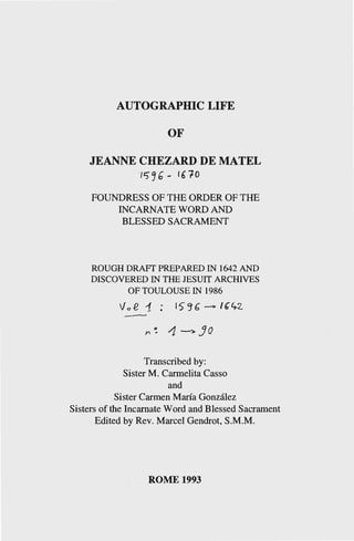 AUTOGRAPHIC LIFE
OF
JEANNE CHEZARD DE MATEL
' /')~6- 16"fO
FOUNDRESS OF THE ORDER OF THE
INCARNATE WORD AND
BLESSED SACRAMENT
ROUGH DRAFT PREPARED IN 1642 AND
DISCOVERED IN THE JESUIT ARCHIVES
OF TOULOUSE IN 1986
Va .e 1. : 15 ~ 6" -> I &4-2.
Transcribed by:
Sister M. Carmelita Casso
and
Sister Carmen Maria Gonzalez
Sisters of the Incarnate Word and Blessed Sacrament
Edited by Rev. Marcel Gendrot, S.M.M.
ROME 1993
 