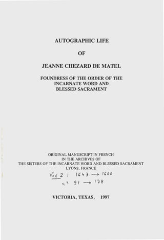 AUTOGRAPHIC LIFE
OF
JEAN"NE CHEZARD DE MATEL
FOUNDRESS OF THE ORDER OF THE
INCARNATE WORD AND
BLESSED SACRAMENT
ORIGINAL MANUSCRIPT IN FRENCH
IN THE ARCHIVES OF
THE SISTERS OF THE INCARNATE WORD AND BLESSED SACRAMENT
LYONS, FRANCE
Va-t2: lb'l+3----? u;Go
'h.:. 91 --1> lf.8
VICTORIA, TEXAS, 1997
 