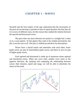 CHAPTER 1 - WAVES
Wyckoff and the first readers of the tape understood that the movements of
the price do not develop in periods of time of equal duration, but that they do
it in waves of different sizes, for this reason they studied the relation between
the upward and downward waves.
The price does not move between two points in a straight line; it does
so in a wave pattern. At first glance they seem to be random movements, but
this is not the case at all. The price is shifted up and down by fluctuations.
Waves have a fractal nature and interrelate with each other; lower
grade waves are part of intermediate grade waves, and these in turn are part
of higher grade waves.
Each uptrend and downtrend is made up of numerous minor uptrend
and downtrend waves. When one wave ends, another wave starts in the
opposite direction. By studying and comparing the relationship between
waves; their duration, speed and range, we will be able to determine the
nature of the trend.
 