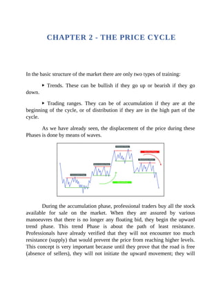CHAPTER 2 - THE PRICE CYCLE
In the basic structure of the market there are only two types of training:
▶ Trends. These can be bullish if they go up or bearish if they go
down.
▶ Trading ranges. They can be of accumulation if they are at the
beginning of the cycle, or of distribution if they are in the high part of the
cycle.
As we have already seen, the displacement of the price during these
Phases is done by means of waves.
During the accumulation phase, professional traders buy all the stock
available for sale on the market. When they are assured by various
manoeuvres that there is no longer any floating bid, they begin the upward
trend phase. This trend Phase is about the path of least resistance.
Professionals have already verified that they will not encounter too much
resistance (supply) that would prevent the price from reaching higher levels.
This concept is very important because until they prove that the road is free
(absence of sellers), they will not initiate the upward movement; they will
 