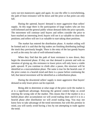 carry out test maneuvers again and again. In case the offer is overwhelming,
the path of least resistance will be down and the price at that point can only
fall.
During the uptrend, buyers' demand is more aggressive than sellers'
supply. At this stage there is the participation of large traders who are less
well-informed and the general public whose demand shifts the price upwards.
The movement will continue until buyers and sellers consider the price to
have reached an interesting level; buyers will see it as valuable to close their
positions; and sellers will see it as valuable to start taking short positions.
The market has entered the distribution phase. A market ceiling will
be formed and it is said that the big traders are finishing distributing (selling)
the stock they previously bought. There is the entry of the last greedy buyers
as well as the entry for sale of well-informed traders.
When they find that the path of least resistance is now down, they
begin the downtrend phase. If they see that demand is present and with no
intention of giving up, this resistance to lower prices will only leave a viable
path: upward. If you continue to climb after a pause, this structure will be
identified as a reaccumulation phase. The same is true for the bearish case: if
the price comes in a bearish trend and there is a pause before continuing the
fall, that lateral movement will be identified as a redistribution phase.
During the downtrend sellers' supply is more aggressive than buyers'
demand so only lower prices can be expected.
Being able to determine at what stage of the price cycle the market is
at is a significant advantage. Knowing the general context helps us avoid
entering the wrong side of the market. This means that if the market is in a
bullish phase after accumulation we will avoid trading short and if it is in a
bearish phase after distribution we will avoid trading long. You may not
know how to take advantage of the trend movement; but with this premise in
mind, you will surely avoid having a loss by not attempting to trade against
the trend.
 
