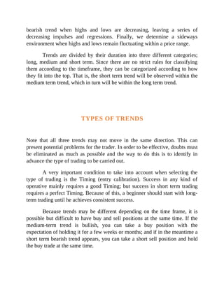 bearish trend when highs and lows are decreasing, leaving a series of
decreasing impulses and regressions. Finally, we determine a sideways
environment when highs and lows remain fluctuating within a price range.
Trends are divided by their duration into three different categories;
long, medium and short term. Since there are no strict rules for classifying
them according to the timeframe, they can be categorized according to how
they fit into the top. That is, the short term trend will be observed within the
medium term trend, which in turn will be within the long term trend.
TYPES OF TRENDS
Note that all three trends may not move in the same direction. This can
present potential problems for the trader. In order to be effective, doubts must
be eliminated as much as possible and the way to do this is to identify in
advance the type of trading to be carried out.
A very important condition to take into account when selecting the
type of trading is the Timing (entry calibration). Success in any kind of
operative mainly requires a good Timing; but success in short term trading
requires a perfect Timing. Because of this, a beginner should start with long-
term trading until he achieves consistent success.
Because trends may be different depending on the time frame, it is
possible but difficult to have buy and sell positions at the same time. If the
medium-term trend is bullish, you can take a buy position with the
expectation of holding it for a few weeks or months; and if in the meantime a
short term bearish trend appears, you can take a short sell position and hold
the buy trade at the same time.
 