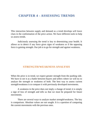 CHAPTER 4 - ASSESSING TRENDS
This interaction between supply and demand as a trend develops will leave
clues in the conformation of the price action. We have different tools to help
us assess trends.
Judiciously assessing the trend is key to determining your health. It
allows us to detect if any force gives signs of weakness or if the opposing
force is gaining strength. Our job is to go for strength and against weakness.
STRENGTH/WEAKNESS ANALYSIS
When the price is in trend, we expect greater strength from the pushing side.
We have to see it as a battle between buyers and sellers where we will try to
analyze the strength or weakness of both. The best way to assess current
strength/weakness is to compare it with previously developed movements.
A weakness in the price does not imply a change of trend, it is simply
a sign of loss of strength and tells us that we must be prepared for future
movements.
There are several ways to analyze market strength/weakness. The key
is comparison. Absolute values are not sought. It is a question of comparing
the current movements with the previous ones.
 