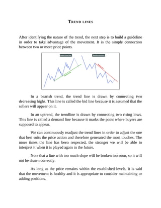 TREND LINES
After identifying the nature of the trend, the next step is to build a guideline
in order to take advantage of the movement. It is the simple connection
between two or more price points.
In a bearish trend, the trend line is drawn by connecting two
decreasing highs. This line is called the bid line because it is assumed that the
sellers will appear on it.
In an uptrend, the trendline is drawn by connecting two rising lows.
This line is called a demand line because it marks the point where buyers are
supposed to appear.
We can continuously readjust the trend lines in order to adjust the one
that best suits the price action and therefore generated the most touches. The
more times the line has been respected, the stronger we will be able to
interpret it when it is played again in the future.
Note that a line with too much slope will be broken too soon, so it will
not be drawn correctly.
As long as the price remains within the established levels, it is said
that the movement is healthy and it is appropriate to consider maintaining or
adding positions.
 