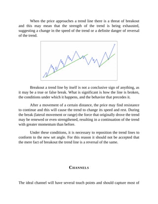 When the price approaches a trend line there is a threat of breakout
and this may mean that the strength of the trend is being exhausted,
suggesting a change in the speed of the trend or a definite danger of reversal
of the trend.
Breakout a trend line by itself is not a conclusive sign of anything, as
it may be a true or false break. What is significant is how the line is broken,
the conditions under which it happens, and the behavior that precedes it.
After a movement of a certain distance, the price may find resistance
to continue and this will cause the trend to change its speed and rest. During
the break (lateral movement or range) the force that originally drove the trend
may be renewed or even strengthened, resulting in a continuation of the trend
with greater momentum than before.
Under these conditions, it is necessary to reposition the trend lines to
conform to the new set angle. For this reason it should not be accepted that
the mere fact of breakout the trend line is a reversal of the same.
CHANNELS
The ideal channel will have several touch points and should capture most of
 